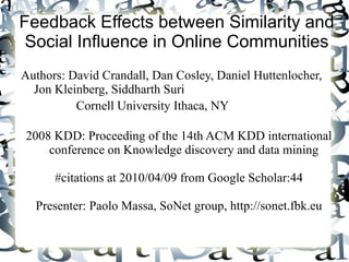 Feedback Effects between Similarity and Social Influence in Online Communities Authors:  David Crandall, Dan Cosley, Daniel Huttenlocher, Jon Kleinberg, Siddharth Suri Cornell University Ithaca, NY 2008 KDD: Proceeding of the 14th ACM KDD international conference on Knowledge discovery and data mining  #citations at 2010/04/09 from Google Scholar:44 Presenter: Paolo Massa, SoNet group, http://sonet.fbk.eu 