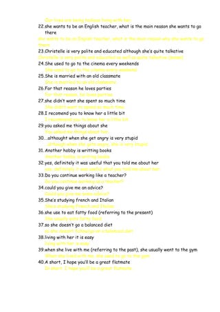 Our lives are being tedious living with her.
22.she wants to be an English teacher, what is the main reason she wants to go
there
she wants to be an English teacher, what is the main reason why she wants to go
there
23.Christelle is very polite and educated although she’s quite talkative
Christelle is very polite and educated as well as quite talkative (sense)
24.She used to go to the cinema every weekends
She used to go to the cinema every weekend.
25.She is married with an old classmate
She is married to an old classmate.
26.For that reason he loves parties
For that reason, he loves parties.
27.she didn’t want she spent so much time
She didn’t want to spend so much time.
28.I recomend you to know her a little bit
I recommend you to know her a little bit.
29.you asked me things about she
You asked me things about her.
30.…althought when she get angry is very stupid
…although when she gets angry, she is very stupid.
31. Another hobby is writting books
Another hobby is writing books.
32.yes, definitely it was useful that you told me about her
yes, definitely it was useful what you told me about her.
33.Do you continue working like a teacher?
Do you continue working as a teacher?
34.could you give me an advice?
Could you give me some advice?
35.She’s studying french and Italian
She’s studying French and Italian
36.she use to eat fatty food (referring to the present)
She usually eats fatty food
37.so she doesn’t go a balanced diet
so she doesn’t follow/go on a balanced diet
38.living with her it is easy
living with her is easy
39.when she live with me (referring to the past), she usually went to the gym
When she lived with me, she used to go to the gym
40.A short, I hope you’ll be a great flatmate
In short, I hope you’ll be a great flatmate.

 