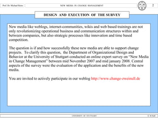 DESIGN  AND  EXECUTION  OF  THE SURVEY New media like weblogs, internet-communities, wikis and web based trainings are not only revolutionizing operational business and communication structures within and between companies, but also strategic processes like innovation and time based competition. The question is if and how successfully these new media are able to support change projects.  To clarify this question,  the Department of Organizational Design and Behavior at the University of Stuttgart conducted an online expert survey on “New Media in Change Management” between mid November 2007 and mid january 2008. Central aspects of the survey were the evaluation of the application and the benefits of the new media. You are invited to actively participate in our weblog  http://www.change-zweinull.de 
