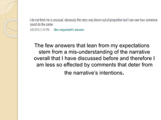 The few answers that lean from my expectations
stem from a mis-understanding of the narrative
overall that I have discussed before and therefore I
am less so effected by comments that deter from
the narrative’s intentions.
 