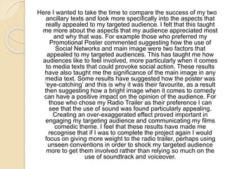 Here I wanted to take the time to compare the success of my two
ancillary texts and look more specifically into the aspects that
really appealed to my targeted audience. I felt that this taught
me more about the aspects that my audience appreciated most
and why that was. For example those who preferred my
Promotional Poster commented suggesting how the use of
Social Networks and main image were two factors that
appealed to my targeted audiences. This has taught me how
audiences like to feel involved, more particularly when it comes
to media texts that could provoke social action. These results
have also taught me the significance of the main image in any
media text. Some results have suggested how the poster was
‘eye-catching’ and this is why it was their favourite, as a result
then suggesting how a bright image when it comes to comedy
can have a positive impact on the opinion of the audience. For
those who chose my Radio Trailer as their preference I can
see that the use of sound was found particularly appealing.
Creating an over-exaggerated effect proved important in
engaging my targeting audience and communicating my films
comedic theme. I feel that these results have made me
recognise that if I was to complete the project again I would
focus on giving more weight to the radio trailer, perhaps using
unseen conventions in order to shock my targeted audience
more to get them involved rather than relying so much on the
use of soundtrack and voiceover.
 
