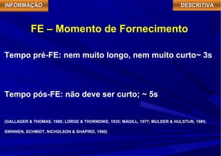 IIIINNNNFFFFOOOORRRRMMMMAAAAÇÇÇÇÃÃÃÃOOOO DDDDEEEESSSSCCCCRRRRIIIITTTTIIIIVVVVAAAA 
FE – Momento de Fornecimento 
Tempo pré-FE: nem muito longo, nem muito curto~ 3s 
Tempo pós-FE: não deve ser curto; ~ 5s 
(GALLAGER & THOMAS, 1980; LORGE & THORNDIKE, 1935; MAGILL, 1977; MULDER & HULSTIJN, 1985; 
SWINNEN, SCHMIDT, NICHOLSON & SHAPIRO, 1990) 
 