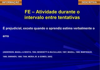 IIIINNNNFFFFOOOORRRRMMMMAAAAÇÇÇÇÃÃÃÃOOOO DDDDEEEESSSSCCCCRRRRIIIITTTTIIIIVVVVAAAA 
FE – Atividade durante o 
intervalo entre tentativas 
É prejudicial, exceto quando o aprendiz estima verbalmente o 
erro 
(ANDERSON, MAGILL & SEKIYA, 1994; BENEDETTI & McCULLAGH, 1987; MAGILL, 1988; MARTENIUK, 
1986; SWINNEN, 1990; TANI, MEIRA JR. & GOMES, 2005) 
 