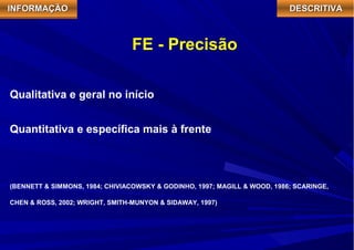 IIIINNNNFFFFOOOORRRRMMMMAAAAÇÇÇÇÃÃÃÃOOOO DDDDEEEESSSSCCCCRRRRIIIITTTTIIIIVVVVAAAA 
FE - Precisão 
Qualitativa e geral no início 
Quantitativa e específica mais à frente 
(BENNETT & SIMMONS, 1984; CHIVIACOWSKY & GODINHO, 1997; MAGILL & WOOD, 1986; SCARINGE, 
CHEN & ROSS, 2002; WRIGHT, SMITH-MUNYON & SIDAWAY, 1997) 
 
