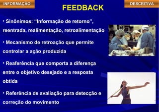 IIIINNNNFFFFOOOORRRRMMMMAAAAÇÇÇÇÃÃÃÃOOOO FEEDBACK DDDDEEEESSSSCCCCRRRRIIIITTTTIIIIVVVVAAAA 
• Sinônimos: “Informação de retorno”, 
reentrada, realimentação, retroalimentação 
• Mecanismo de retroação que permite 
controlar a ação produzida 
• Reaferência que comporta a diferença 
entre o objetivo desejado e a resposta 
obtida 
• Referência de avaliação para detecção e 
correção do movimento 
 