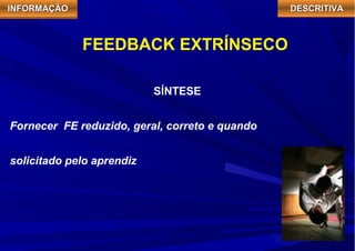 IIIINNNNFFFFOOOORRRRMMMMAAAAÇÇÇÇÃÃÃÃOOOO DDDDEEEESSSSCCCCRRRRIIIITTTTIIIIVVVVAAAA 
FEEDBACK EXTRÍNSECO 
SÍNTESE 
Fornecer FE reduzido, geral, correto e quando 
solicitado pelo aprendiz 
