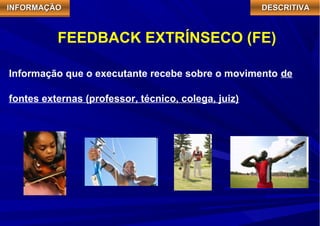 IIIINNNNFFFFOOOORRRRMMMMAAAAÇÇÇÇÃÃÃÃOOOO DDDDEEEESSSSCCCCRRRRIIIITTTTIIIIVVVVAAAA 
FEEDBACK EXTRÍNSECO (FE) 
Informação que o executante recebe sobre o movimento de 
fontes externas (professor, técnico, colega, juiz) 
 