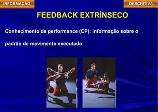 IIIINNNNFFFFOOOORRRRMMMMAAAAÇÇÇÇÃÃÃÃOOOO DDDDEEEESSSSCCCCRRRRIIIITTTTIIIIVVVVAAAA 
FEEDBACK EXTRÍNSECO 
Conhecimento de performance (CP): informação sobre o 
padrão de movimento executado 
 