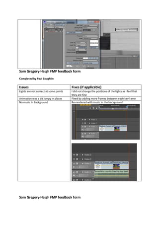 Sam Gregory-Haigh FMP feedback form
Completed by Paul Coughlin
Sam Gregory-Haigh FMP feedback form
Issues Fixes (if applicable)
Lights are not correct at some points I did not change the positions of the lights as I feel that
they are fine
Animation was a bit jumpy in places Fixed by adding more frames between each keyframe
No music in Background Re-rendered with music in the background
 