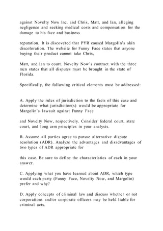 against Novelty Now Inc. and Chris, Matt, and Ian, alleging
negligence and seeking medical costs and compensation for the
damage to his face and business
reputation. It is discovered that PYR caused Margolin’s skin
discoloration. The website for Funny Face states that anyone
buying their product cannot take Chris,
Matt, and Ian to court. Novelty Now’s contract with the three
men states that all disputes must be brought in the state of
Florida.
Specifically, the following critical elements must be addressed:
A. Apply the rules of jurisdiction to the facts of this case and
determine what jurisdiction(s) would be appropriate for
Margolin’s lawsuit against Funny Face
and Novelty Now, respectively. Consider federal court, state
court, and long arm principles in your analysis.
B. Assume all parties agree to pursue alternative dispute
resolution (ADR). Analyze the advantages and disadvantages of
two types of ADR appropriate for
this case. Be sure to define the characteristics of each in your
answer.
C. Applying what you have learned about ADR, which type
would each party (Funny Face, Novelty Now, and Margolin)
prefer and why?
D. Apply concepts of criminal law and discuss whether or not
corporations and/or corporate officers may be held liable for
criminal acts.
 