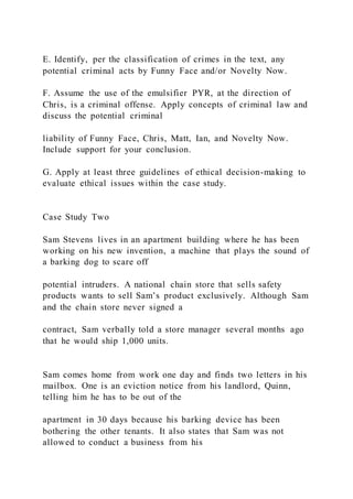 E. Identify, per the classification of crimes in the text, any
potential criminal acts by Funny Face and/or Novelty Now.
F. Assume the use of the emulsifier PYR, at the direction of
Chris, is a criminal offense. Apply concepts of criminal law and
discuss the potential criminal
liability of Funny Face, Chris, Matt, Ian, and Novelty Now.
Include support for your conclusion.
G. Apply at least three guidelines of ethical decision-making to
evaluate ethical issues within the case study.
Case Study Two
Sam Stevens lives in an apartment building where he has been
working on his new invention, a machine that plays the sound of
a barking dog to scare off
potential intruders. A national chain store that sells safety
products wants to sell Sam’s product exclusively. Although Sam
and the chain store never signed a
contract, Sam verbally told a store manager several months ago
that he would ship 1,000 units.
Sam comes home from work one day and finds two letters in his
mailbox. One is an eviction notice from his landlord, Quinn,
telling him he has to be out of the
apartment in 30 days because his barking device has been
bothering the other tenants. It also states that Sam was not
allowed to conduct a business from his
 