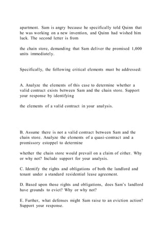 apartment. Sam is angry because he specifically told Quinn that
he was working on a new invention, and Quinn had wished him
luck. The second letter is from
the chain store, demanding that Sam deliver the promised 1,000
units immediately.
Specifically, the following critical elements must be addressed:
A. Analyze the elements of this case to determine whether a
valid contract exists between Sam and the chain store. Support
your response by identifying
the elements of a valid contract in your analysis.
B. Assume there is not a valid contract between Sam and the
chain store. Analyze the elements of a quasi-contract and a
promissory estoppel to determine
whether the chain store would prevail on a claim of either. Why
or why not? Include support for your analysis.
C. Identify the rights and obligations of both the landlord and
tenant under a standard residential lease agreement.
D. Based upon those rights and obligations, does Sam’s landlord
have grounds to evict? Why or why not?
E. Further, what defenses might Sam raise to an eviction action?
Support your response.
 