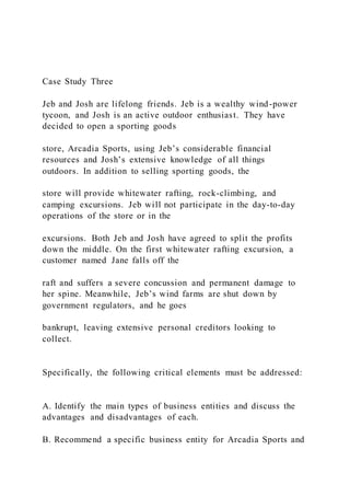 Case Study Three
Jeb and Josh are lifelong friends. Jeb is a wealthy wind-power
tycoon, and Josh is an active outdoor enthusiast. They have
decided to open a sporting goods
store, Arcadia Sports, using Jeb’s considerable financial
resources and Josh’s extensive knowledge of all things
outdoors. In addition to selling sporting goods, the
store will provide whitewater rafting, rock-climbing, and
camping excursions. Jeb will not participate in the day-to-day
operations of the store or in the
excursions. Both Jeb and Josh have agreed to split the profits
down the middle. On the first whitewater rafting excursion, a
customer named Jane falls off the
raft and suffers a severe concussion and permanent damage to
her spine. Meanwhile, Jeb’s wind farms are shut down by
government regulators, and he goes
bankrupt, leaving extensive personal creditors looking to
collect.
Specifically, the following critical elements must be addressed:
A. Identify the main types of business entities and discuss the
advantages and disadvantages of each.
B. Recommend a specific business entity for Arcadia Sports and
 