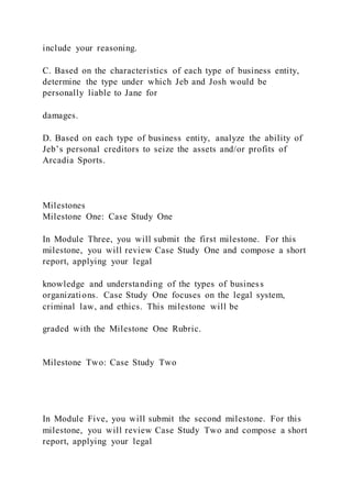include your reasoning.
C. Based on the characteristics of each type of business entity,
determine the type under which Jeb and Josh would be
personally liable to Jane for
damages.
D. Based on each type of business entity, analyze the ability of
Jeb’s personal creditors to seize the assets and/or profits of
Arcadia Sports.
Milestones
Milestone One: Case Study One
In Module Three, you will submit the first milestone. For this
milestone, you will review Case Study One and compose a short
report, applying your legal
knowledge and understanding of the types of business
organizations. Case Study One focuses on the legal system,
criminal law, and ethics. This milestone will be
graded with the Milestone One Rubric.
Milestone Two: Case Study Two
In Module Five, you will submit the second milestone. For this
milestone, you will review Case Study Two and compose a short
report, applying your legal
 