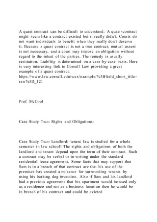 A quasi contract can be difficult to understand. A quasi -contract
might seem like a contract existed but it really didn't. Courts do
not want individuals to benefit when they really don't deserve
it. Because a quasi contract is not a true contract, mutual assent
is not necessary, and a court may impose an obligation without
regard to the intent of the parties. The remedy is usually
restitution. Liability is determined on a case-by-case basis. Here
is very interesting link to Cornell Law providing a great
example of a quasi contract.
https://www.law.cornell.edu/wex/example/%5Bfield_short_title-
raw%5D_121
Prof. McCool
Case Study Two: Rights and Obligations:
Case Study Two: Landlord/ tenant law is studied for a whole
semester in law school! The rights and obligations of both the
landlord and tenant depend upon the term of their contract. Such
a contract may be verbal or in writing under the standard
residential lease agreement. Some facts that may support that
Sam is in a breach of that contract are that his use of the
premises has created a nuisance for surrounding tenants by
using his barking dog invention. Also if Sam and his landlord
had a previous agreement that his apartment would be used only
as a residence and not as a business location then he would be
in breach of his contract and could be evicted
 