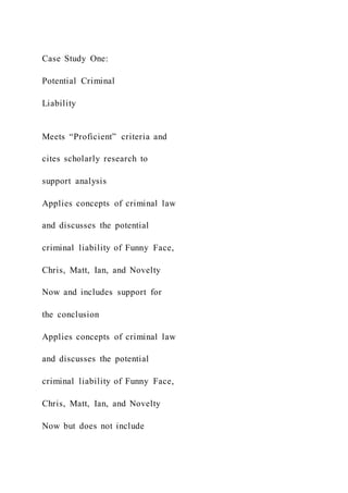 Case Study One:
Potential Criminal
Liability
Meets “Proficient” criteria and
cites scholarly research to
support analysis
Applies concepts of criminal law
and discusses the potential
criminal liability of Funny Face,
Chris, Matt, Ian, and Novelty
Now and includes support for
the conclusion
Applies concepts of criminal law
and discusses the potential
criminal liability of Funny Face,
Chris, Matt, Ian, and Novelty
Now but does not include
 