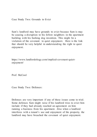 Case Study Two: Grounds to Evict
Sam’s landlord may have grounds to evict because Sam is may
be causing a disruption to his fellow neighbors in the apartment
building with his barking dog invention. This might be a
violation of the covenant to quiet enjoyment. Here is the link
that should be very helpful in understanding the right to quiet
enjoyment.
https://www.landlordology.com/implied-covenant-quiet-
enjoyment/
Prof. McCool
Case Study Two: Defenses:
Defenses are very important if any of these issues come to trial.
Some defenses Sam might raise if his landlord tries to evict him
include if they had already reached an agreement on him
running a business from his apartment. Also when a landlord
interferes with a tenant’s use and enjoyment of the property, the
landlord may have breached the covenant of quiet enjoyment.
 