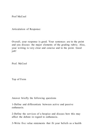 Prof McCool
Articulation of Response:
Overall, your response is good. Your sentences are to the point
and you discuss the major elements of the grading rubric. Also,
your writing is very clear and concise and to the point. Good
job!
Prof. McCool
Top of Form
Answer briefly the following questions
1-Define and differentiate between active and passive
euthanasia.
2-Define the services of a hospice and discuss how this may
affect the debate in regard to euthanasia.
3-Write five value statements that fit your beliefs as a health
 