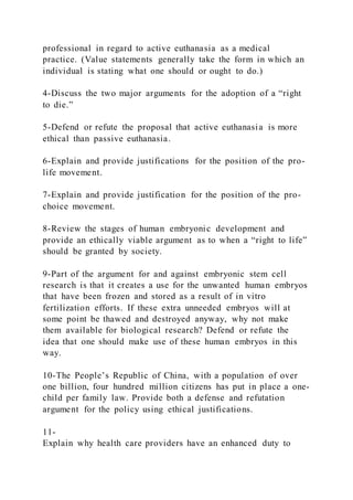professional in regard to active euthanasia as a medical
practice. (Value statements generally take the form in which an
individual is stating what one should or ought to do.)
4-Discuss the two major arguments for the adoption of a “right
to die.”
5-Defend or refute the proposal that active euthanasia is more
ethical than passive euthanasia.
6-Explain and provide justifications for the position of the pro-
life movement.
7-Explain and provide justification for the position of the pro-
choice movement.
8-Review the stages of human embryonic development and
provide an ethically viable argument as to when a “right to life”
should be granted by society.
9-Part of the argument for and against embryonic stem cell
research is that it creates a use for the unwanted human embryos
that have been frozen and stored as a result of in vitro
fertilization efforts. If these extra unneeded embryos will at
some point be thawed and destroyed anyway, why not make
them available for biological research? Defend or refute the
idea that one should make use of these human embryos in this
way.
10-The People’s Republic of China, with a population of over
one billion, four hundred million citizens has put in place a one-
child per family law. Provide both a defense and refutation
argument for the policy using ethical justifications.
11-
Explain why health care providers have an enhanced duty to
 