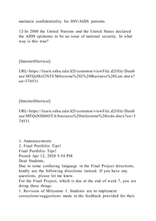 maintain confidentiality for HIV/AIDS patients.
12-In 2000 the United Nations and the United States declared
the AIDS epidemic to be an issue of national security. In what
way is this true?
[InternetShortcut]
URL=https://learn.snhu.edu/d2l/common/viewFile.d2lfile/Datab
ase/MTQzMzI2NTI/Milestone%202%20Business%20Law.docx?
ou=374531
[InternetShortcut]
URL=https://learn.snhu.edu/d2l/common/viewFile.d2lfile/Datab
ase/MTQxNDk0OTA/business%20milestone%20redo.docx?ou=3
74531
1. Announcements
2. Final Portfolio Tips!
Final Portfolio Tips!
Posted Apr 12, 2020 5:54 PM
Dear Students,
Due to some confusing language in the Final Project directions,
kindly use the following directions instead. If you have any
questions, please let me know.
For the Final Project, which is due at the end of week 7, you are
doing three things:
1. Revision of Milestone 1. Students are to implement
corrections/suggestions made in the feedback provided for their
 