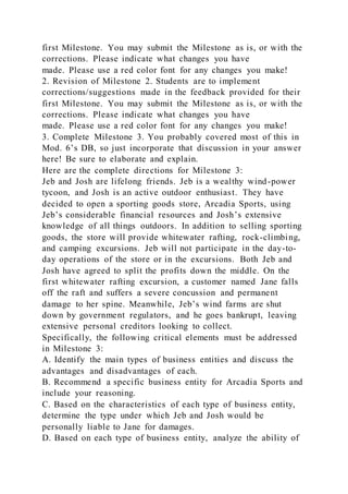 first Milestone. You may submit the Milestone as is, or with the
corrections. Please indicate what changes you have
made. Please use a red color font for any changes you make!
2. Revision of Milestone 2. Students are to implement
corrections/suggestions made in the feedback provided for their
first Milestone. You may submit the Milestone as is, or with the
corrections. Please indicate what changes you have
made. Please use a red color font for any changes you make!
3. Complete Milestone 3. You probably covered most of this in
Mod. 6’s DB, so just incorporate that discussion in your answer
here! Be sure to elaborate and explain.
Here are the complete directions for Milestone 3:
Jeb and Josh are lifelong friends. Jeb is a wealthy wind-power
tycoon, and Josh is an active outdoor enthusiast. They have
decided to open a sporting goods store, Arcadia Sports, using
Jeb’s considerable financial resources and Josh’s extensive
knowledge of all things outdoors. In addition to selling sporting
goods, the store will provide whitewater rafting, rock-climbing,
and camping excursions. Jeb will not participate in the day-to-
day operations of the store or in the excursions. Both Jeb and
Josh have agreed to split the profits down the middle. On the
first whitewater rafting excursion, a customer named Jane falls
off the raft and suffers a severe concussion and permanent
damage to her spine. Meanwhile, Jeb’s wind farms are shut
down by government regulators, and he goes bankrupt, leaving
extensive personal creditors looking to collect.
Specifically, the following critical elements must be addressed
in Milestone 3:
A. Identify the main types of business entities and discuss the
advantages and disadvantages of each.
B. Recommend a specific business entity for Arcadia Sports and
include your reasoning.
C. Based on the characteristics of each type of business entity,
determine the type under which Jeb and Josh would be
personally liable to Jane for damages.
D. Based on each type of business entity, analyze the ability of
 