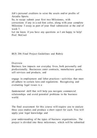 Jeb’s personal creditors to seize the assets and/or profits of
Arcadia Sports.
So, to recap: submit your first two Milestones, with
corrections if any in a red font color, along with your complete
Milestone 3 essay as part of your final submission at the end of
week 7.
Let me know if you have any questions as I am happy to help!
Prof. McCool
BUS 206 Final Project Guidelines and Rubric
Overview
Business law impacts our everyday lives, both personally and
professionally. Businesses enter contracts, manufacture goods,
sell services and products, and
engage in employment and labor practices—activities that must
all adhere to certain laws and regulations. Recognizing and
evaluating legal issues is a
fundamental skill that will help you navigate commercial
relationships and avoid potential problems in the business
world.
The final assessment for this course will require you to analyze
three case studies and produce a short report for each. You will
apply your legal knowledge and
your understanding of the types of business organizations. The
project is divided into three milestones, which will be submitted
 