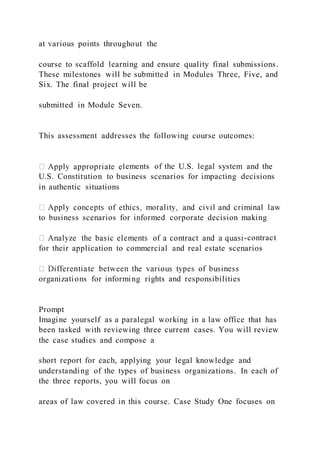 at various points throughout the
course to scaffold learning and ensure quality final submissions.
These milestones will be submitted in Modules Three, Five, and
Six. The final project will be
submitted in Module Seven.
This assessment addresses the following course outcomes:
ements of the U.S. legal system and the
U.S. Constitution to business scenarios for impacting decisions
in authentic situations
to business scenarios for informed corporate decision making
-contract
for their application to commercial and real estate scenarios
organizations for informing rights and responsibilities
Prompt
Imagine yourself as a paralegal working in a law office that has
been tasked with reviewing three current cases. You will review
the case studies and compose a
short report for each, applying your legal knowledge and
understanding of the types of business organizations. In each of
the three reports, you will focus on
areas of law covered in this course. Case Study One focuses on
 
