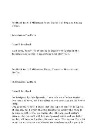 Feedback for 6-2 Milestone Four: World-Building and Setting
Details
Submission Feedback
Overall Feedback
Well done, Sandy. Your setting is clearly configured in this
document and seems to accompany your story well.
Feedback for 5-2 Milestone Three: Character Sketches and
Profiles
Submission Feedback
Overall Feedback
I'm intrigued by this dynamic. It reminds me of other stories
I've read and seen, but I'm excited to see your take on the whole
thing.
One cautionary note: I know that this type of conflict is typical
of this era, but I worry that the daughter is simply the prize to
be won in both scenarios. Either she's the approved suitor's
prize or she runs off with her unapproved suitor and her father
has lost all hope and suffers financial ruin. That seems like a lot
to put on a character who doesn't seem to have much agency in
 