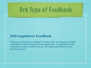 3rd Type of Feedback


Self-regulatory Feedback
This type of feedback is designed to support the self-assessment skills
scaffolded by the teaching and learning process. It scaffolds for self-
awareness of what a student can do. It is about self-efficacy in the
learning process.
 