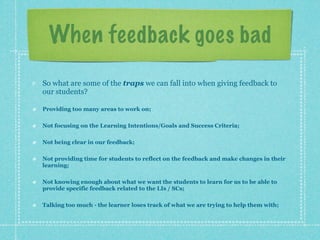 When feedback goes bad
So what are some of the traps we can fall into when giving feedback to
our students?

Providing too many areas to work on;

Not focusing on the Learning Intentions/Goals and Success Criteria;

Not being clear in our feedback;

Not providing time for students to reflect on the feedback and make changes in their
learning;

Not knowing enough about what we want the students to learn for us to be able to
provide specific feedback related to the LIs / SCs;

Talking too much - the learner loses track of what we are trying to help them with;
 