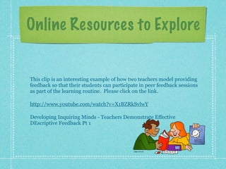 Online Resources to Explore


This clip is an interesting example of how two teachers model providing
feedback so that their students can participate in peer feedback sessions
as part of the learning routine. Please click on the link.

http://www.youtube.com/watch?v=X1BZRkSvlwY

Developing Inquiring Minds - Teachers Demonstrate Effective
DEscriptive Feedback Pt 1
 