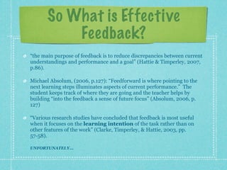 So What is Effective
           Feedback?
“the main purpose of feedback is to reduce discrepancies between current
understandings and performance and a goal” (Hattie & Timperley, 2007,
p.86).

Michael Absolum, (2006, p.127): “Feedforward is where pointing to the
next learning steps illuminates aspects of current performance.” The
student keeps track of where they are going and the teacher helps by
building “into the feedback a sense of future focus” (Absolum, 2006, p.
127)

“Various research studies have concluded that feedback is most useful
when it focuses on the learning intention of the task rather than on
other features of the work” (Clarke, Timperley, & Hattie, 2003, pp.
57-58).

UNFORTUNATELY...
 