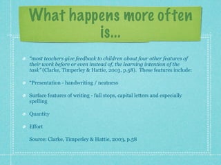 What happens more often
         is...
“most teachers give feedback to children about four other features of
their work before or even instead of, the learning intention of the
task” (Clarke, Timperley & Hattie, 2003, p.58). These features include:

“Presentation - handwriting / neatness

Surface features of writing - full stops, capital letters and especially
spelling

Quantity

Effort

Source: Clarke, Timperley & Hattie, 2003, p.58
 
