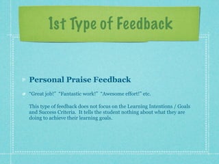 1st Type of Feedback


Personal Praise Feedback
“Great job!” “Fantastic work!” “Awesome effort!” etc.

This type of feedback does not focus on the Learning Intentions / Goals
and Success Criteria. It tells the student nothing about what they are
doing to achieve their learning goals.
 