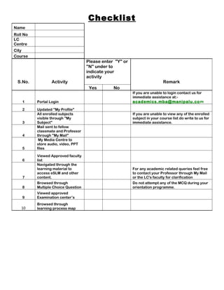 Checklist
Name
Roll No
LC
Centre
City
Course
                                     Please enter "Y" or
                                     "N" under to
                                     indicate your
                                     activity
 S.No.            Activity                                                   Remark
                                      Yes        No
                                                           If you are unable to login contact us for
                                                           immediate assistance at:-
    1     Portal Login                                     academics.mba@manipalu.co m
    2     Updated "My Profile"
          All enrolled subjects                            If you are unable to view any of the enrolled
          visible through "My                              subject in your course list do write to us for
    3     Subject"                                         immediate assistance.
          Mail sent to fellow
          classmate and Professor
    4     through "My Mail"
           My Media Centre to
          store audio, video, PPT
    5     files

          Viewed Approved faculty
    6     list
          Navigated through the
          learning material to                             For any academic related queries feel free
          access eSLM and other                            to contact your Professor through My Mail
    7     content.                                         or the LC's faculty for clarification
          Browsed through                                  Do not attempt any of the MCQ during your
    8     Multiple Choice Question                         orientation programme.
          Viewed approved
    9     Examination center’s
          Browsed through
   10     learning process map
 