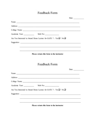 Feedback Form
Date: ___________
Name: _________________________________________________________________________
Address: ________________________________________________________________________
Collage Name: ___________________________________________________________________
Academic Year: ___________ Mob No: ________________
Are You Interested to Attend Demo Lecture for GATE ? : Yes No
Suggestion: ______________________________________________________________________
_______________________________________________________________________
_______________________________________________________________________
Please return this form to the instructor
Feedback Form
Date: ___________
Name: _________________________________________________________________________
Address: ________________________________________________________________________
Collage Name: ___________________________________________________________________
Academic Year: ___________ Mob No: ________________
Are You Interested to Attend Demo Lecture for GATE ? : Yes No
Suggestion: ______________________________________________________________________
_______________________________________________________________________
_______________________________________________________________________
Please return this form to the instructor
 