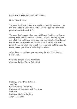 FEEDBACK FOR M7 Draft PPT Slides
Hello Dear Student,
The main feedback is that you might review the structure - so
that the slides in your main body section align with the main
points described on slide 7.
The main body section has many different headings so I'm not
seeing those four definitive sections. Maybe, having figured
out what you really are covering, you can work backwards and
reword the main points on that the slide 7, using new main
points based on what you actually covered and making sure the
order you've put them in make logical sense.
After those corrections, you are ready for the Final Project
Submission.
Capstone Project Topic Selection2
Capstone Project Topic Selection4
Staffing, What Does It Cost?
Jane Doe
Grand Canyon University
Professional Capstone and Practicum
NRS-490
Professor Barbara Pridgen
August 25, 2017
 