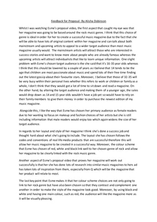 Feedback for Proposal- By Alisha Dobinson
Whilst I was watching Esme's proposal video, the first aspect that caught my eye was that
her magazine was going to be based around the rock music genre. I think that this choice of
genre is ideal in order for her to create a successful music magazine due to the fact that she
will be able to have lots of original content within her magazine and can talk about both
mainstream and upcoming artists to appeal to a wider target audience than most music
magazine usually would. The mainstream artists will attract those who are interested in
success stories and want to know more about people who are already famous whereas the
upcoming artists will attract individualists that like to learn unique information. One slight
problem with Esme's chosen target audience is the she said that it's 16-35 year olds whereas
I think that this should be lowered by a couple of years as I believe that 14 tends to be the
age that children are most passionate about music and spend lots of their free time finding
out the latest gossip about their favourite stars. Moreover, I believe that those of 32-35 will
be very busy within their personal lives whether this refers to work or children or family as a
whole, I don't think that they would get a lot of time to sit down and read a magazine. On
the other hand, by altering the target audience and making them of a younger age, the sales
would drop down as 14 and 15 year olds wouldn't have a job yet so would have to rely on
their family members to give them money in order to purchase the newest edition of my
music magazine.
Alongside this, I like the way that Esme has chosen her primary audience as female readers
due to her wanting to focus on makeup and fashion choices of her artists but she is still
including information that male readers would enjoy too which again widens the size of her
target audience.
In regards to her layout and style of her magazine I think she's done a success job and
thought hard about what she's going to include. The layout she has chosen follows the
codes and conventions of real life media products that are successful therefore this will
allow her music magazine to be created in a successful way. Moreover, the colour scheme
that Esme has chosen of red, white and black link well to her chosen genre of rock and allow
her magazine to be clearly linked with the rock music genre.
Another aspect of Esme's proposal video that proves her magazine will work out
successfully is that her she has done lots of research into similar music magazines to hers ad
has taken lots of inspiration from them, especially from Q which will be the magazine that
her product will relate to most.
The last key point that Esme makes it that her colour scheme choices are not only going to
link to her rock genre but have also been chosen so that they contrast and complement one
another in order to make the style of the magazine look good. Moreover, by using black and
white and having one main colour, such as red, the audience will like the magazine more as
it will be visually pleasing.
 