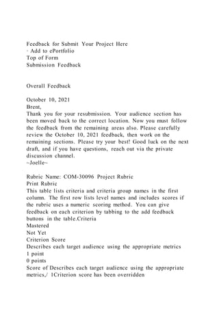 Feedback for Submit Your Project Here
· Add to ePortfolio
Top of Form
Submission Feedback
Overall Feedback
October 10, 2021
Brent,
Thank you for your resubmission. Your audience section has
been moved back to the correct location. Now you must follow
the feedback from the remaining areas also. Please carefully
review the October 10, 2021 feedback, then work on the
remaining sections. Please try your best! Good luck on the next
draft, and if you have questions, reach out via the private
discussion channel.
~Joelle~
Rubric Name: COM-30096 Project Rubric
Print Rubric
This table lists criteria and criteria group names in the first
column. The first row lists level names and includes scores if
the rubric uses a numeric scoring method. You can give
feedback on each criterion by tabbing to the add feedback
buttons in the table.Criteria
Mastered
Not Yet
Criterion Score
Describes each target audience using the appropriate metrics
1 point
0 points
Score of Describes each target audience using the appropriate
metrics,/ 1Criterion score has been overridden
 