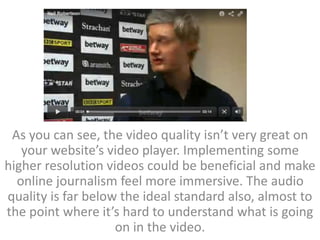 As you can see, the video quality isn’t very great on
your website’s video player. Implementing some
higher resolution videos could be beneficial and make
online journalism feel more immersive. The audio
quality is far below the ideal standard also, almost to
the point where it’s hard to understand what is going
on in the video.
 