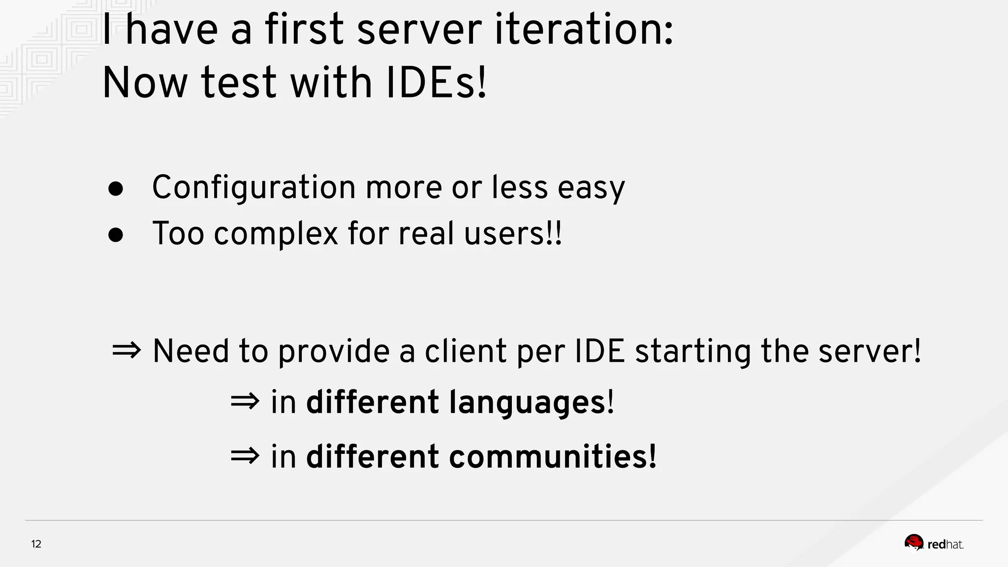I have a ﬁrst server iteration: Now test with IDEs! 12 ● Conﬁguration more or less easy ● Too complex for real users!! ⇒ Need to provide a client per IDE starting the server! ⇒ in different languages! ⇒ in different communities! 