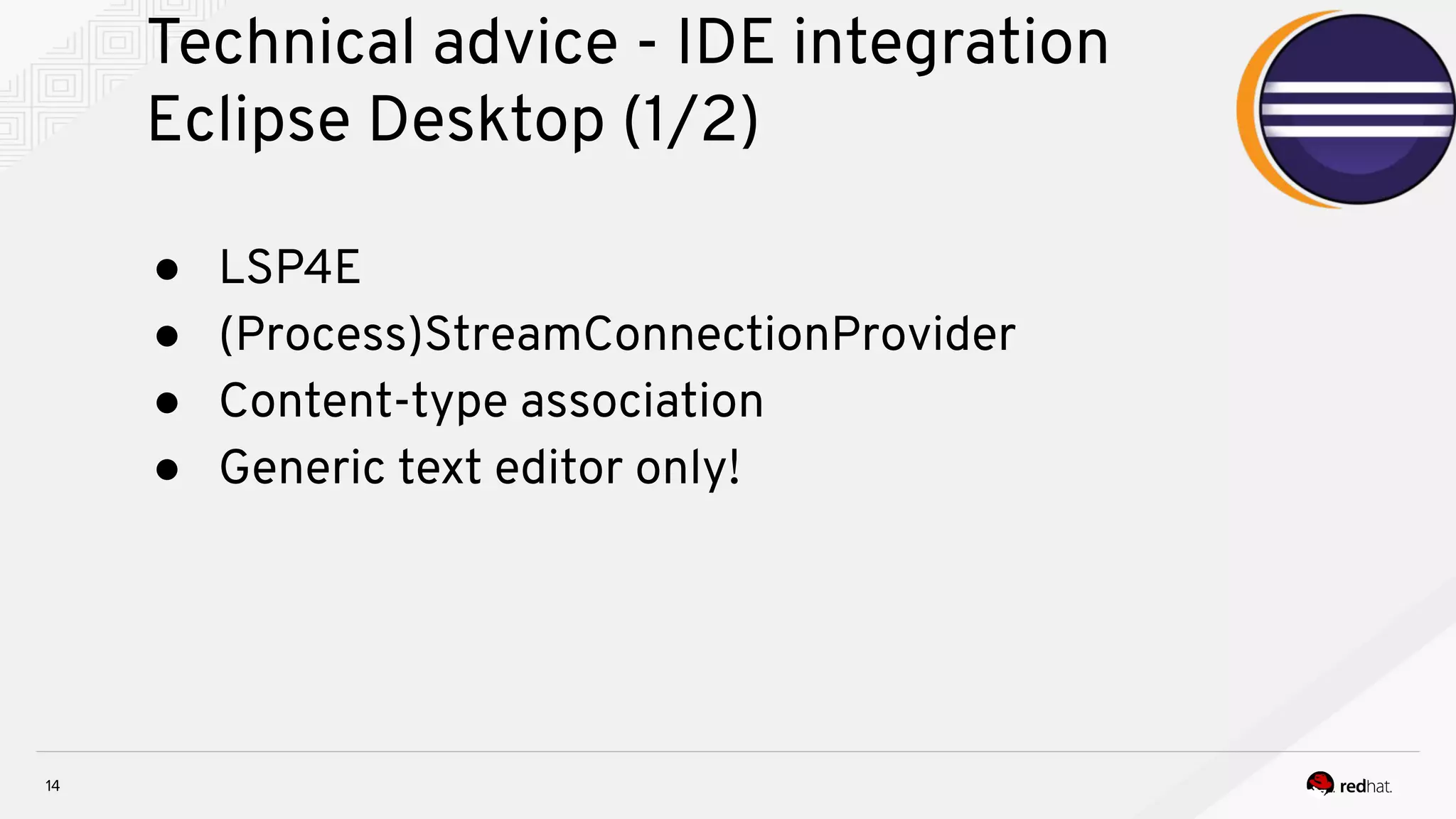 Technical advice - IDE integration Eclipse Desktop (1/2) 14 ● LSP4E ● (Process)StreamConnectionProvider ● Content-type association ● Generic text editor only! 