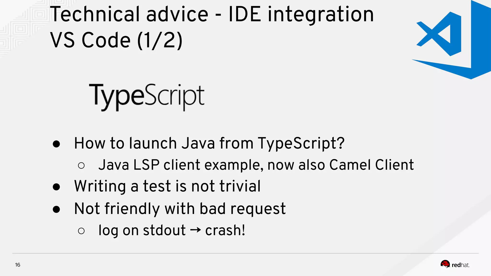 Technical advice - IDE integration VS Code (1/2) 16 ● How to launch Java from TypeScript? ○ Java LSP client example, now also Camel Client ● Writing a test is not trivial ● Not friendly with bad request ○ log on stdout → crash! 