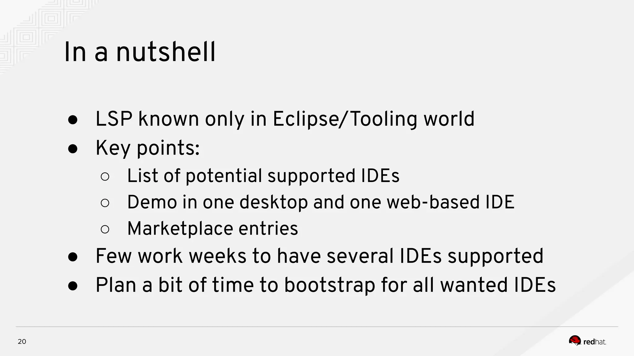 In a nutshell 20 ● LSP known only in Eclipse/Tooling world ● Key points: ○ List of potential supported IDEs ○ Demo in one desktop and one web-based IDE ○ Marketplace entries ● Few work weeks to have several IDEs supported ● Plan a bit of time to bootstrap for all wanted IDEs 