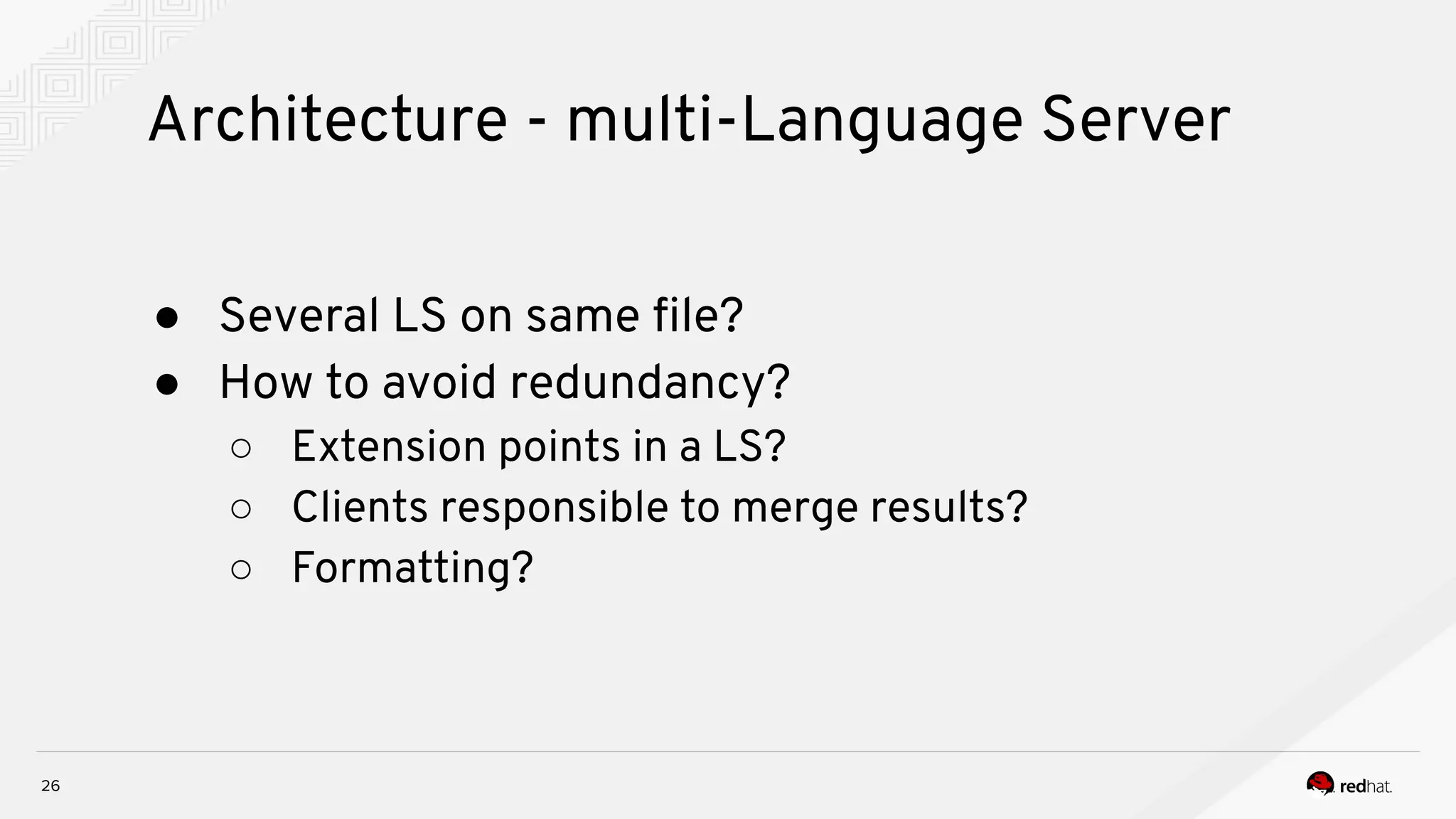 Architecture - multi-Language Server 26 ● Several LS on same ﬁle? ● How to avoid redundancy? ○ Extension points in a LS? ○ Clients responsible to merge results? ○ Formatting? 