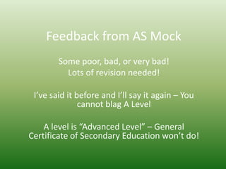 Feedback from AS Mock
        Some poor, bad, or very bad!
          Lots of revision needed!

 I’ve said it before and I’ll say it again – You
               cannot blag A Level

    A level is “Advanced Level” – General
Certificate of Secondary Education won’t do!
 