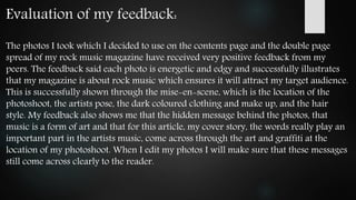 Evaluation of my feedback:
The photos I took which I decided to use on the contents page and the double page
spread of my rock music magazine have received very positive feedback from my
peers. The feedback said each photo is energetic and edgy and successfully illustrates
that my magazine is about rock music which ensures it will attract my target audience.
This is successfully shown through the mise-en-scene, which is the location of the
photoshoot, the artists pose, the dark coloured clothing and make up, and the hair
style. My feedback also shows me that the hidden message behind the photos, that
music is a form of art and that for this article, my cover story, the words really play an
important part in the artists music, come across through the art and graffiti at the
location of my photoshoot. When I edit my photos I will make sure that these messages
still come across clearly to the reader.
 