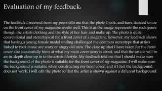 Evaluation of my feedback:
The feedback I received from my peers tells me that the photo I took, and have decided to use
on the front cover of my magazine works well. This is as the image represents the rock genre
though the artists clothing and the style of her hair and make up. The photo is quite
conventional and stereotypical for a front cover of a magazine, however, my feedback shows
that having a young female model smiling challenged the common stereotype that artists
linked to rock music are scary or angry old men. The close up shot I have taken for the front
cover also successfully hints at what my main cover story is about, and that the article will be
an in-depth close up in to the artists lifestyle. My feedback told me that I should make sure
the background of the photo is suitable for the front cover of my magazine. I will make sure
the background is suitable when constructing my front cover, and if I feel the background
does not work, I will edit the photo so that the artist is shown against a different background.
 