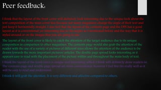 I think that the layout of the front cover will definitely look interesting due to the unique look about the
text composition of the main cover line because not many magazines change the angle of their text and
just keep it horizontally straight. I also feel that the layout of the contents page and the DPS has a good
layout as it is conventional yet interesting due to the angles as I mentioned before and the way that it is
styled around or on the images that you are going to use.
The layout of the front cover is likely to catch the attention of the target audience due to its unique
composition in comparison to other magazines. The contents page would also grab the attention of the
reader with the use of a variety of pictures of different sizes allows the attention of the audience to be
drawn towards the more important pictures/ articles. The double page spread looks interesting as it
appears easy to read with the placement of the picture within and throughout the main body of text.
I think the layout of the front cover is unique and interesting which I think will definitely draw readers in.
The contents page and double page spread are more conventional, however I feel this fits really well as it
will be easy to read and understand.
I think it will grab the attention. It is very different and affective compared to others.
Peer feedback:
 