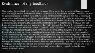 Evaluation of my feedback:
After reading the feedback I received from my peers, I have learnt that in my work there are many
areas of strength as well as areas which could be improved. Some areas of strength I identified include
the positive response to my flat plans of how I want my magazine to look. My aim was to make each
page exciting and interesting so that my target audience’s attention will be drawn to the pages all the
time and not get bored of them. My feedback shows that I did do this, and that my pages come across
as interesting and engaging. My feedback told me that my mix of different sizes of images and text
draws attention to each page and would keep the reader interested as there will be an exciting variety
to look at on each page without it being too crowded or difficult to read. Another positive comment I
received was about presenting the main cover line on the front of the magazine at an angle. This
doesn’t follow normal magazine conventions, however it does make the front cover more exciting.
When constructing my front cover I will have to experiment with the different angles I can present
the text at to ensure it is exciting but it also still readable. The response to my flat plans also told me
that my contents page and double page spread are more conventional compared to my front cover.
Although the feedback told me that this would indeed look interesting, I will have to make sure that all
of the pages still match up and look as if they are all part of the same magazine. I will be able to do
this my making sure I continue the same ‘house style’ across all of my pages by using the same
colours, fonts and themes.
 